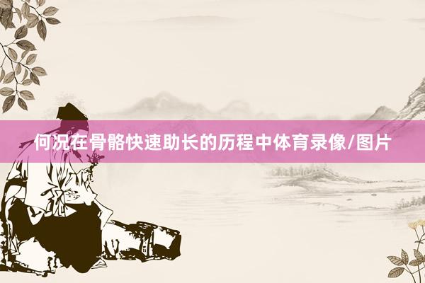 何况在骨骼快速助长的历程中体育录像/图片
