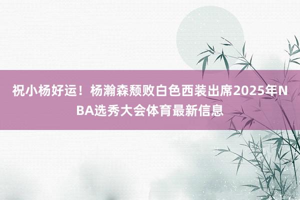 祝小杨好运!杨瀚森颓败白色西装出席2025年NBA选秀大会体育最新信息