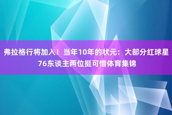 弗拉格行将加入!当年10年的状元:大部分红球星 76东谈主两位挺可惜体育集锦