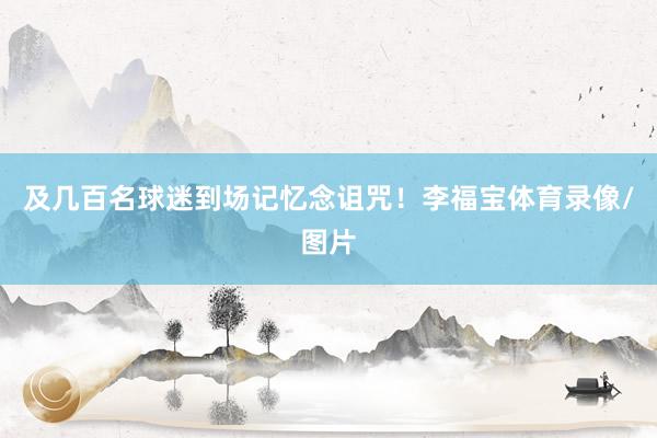 及几百名球迷到场记忆念诅咒！李福宝体育录像/图片