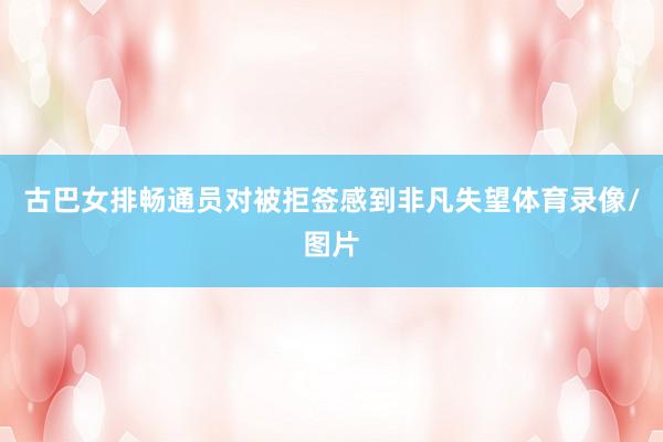 古巴女排畅通员对被拒签感到非凡失望体育录像/图片