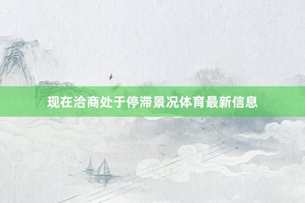 现在洽商处于停滞景况体育最新信息