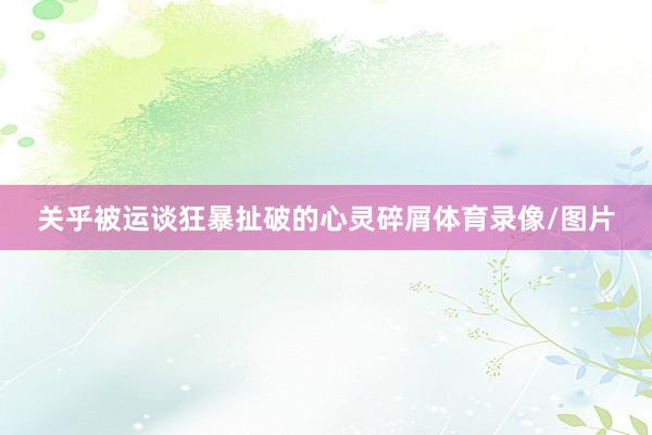 关乎被运谈狂暴扯破的心灵碎屑体育录像/图片