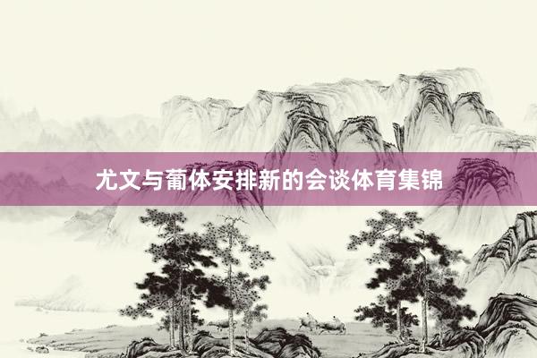 尤文与葡体安排新的会谈体育集锦