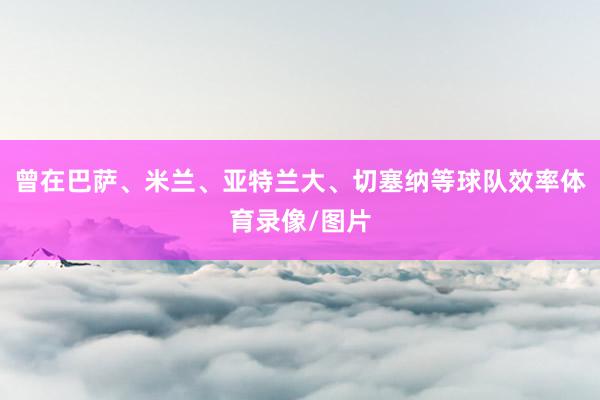 曾在巴萨、米兰、亚特兰大、切塞纳等球队效率体育录像/图片
