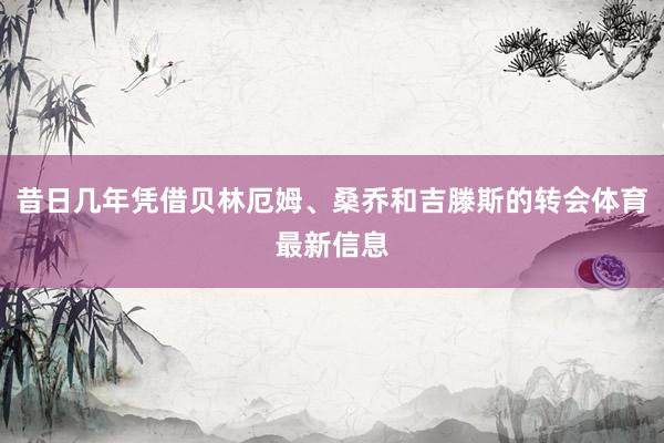 昔日几年凭借贝林厄姆、桑乔和吉滕斯的转会体育最新信息