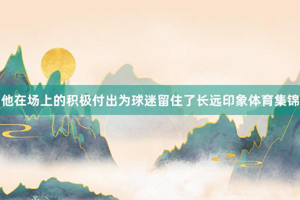 他在场上的积极付出为球迷留住了长远印象体育集锦