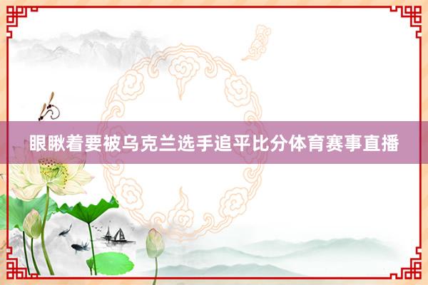 眼瞅着要被乌克兰选手追平比分体育赛事直播