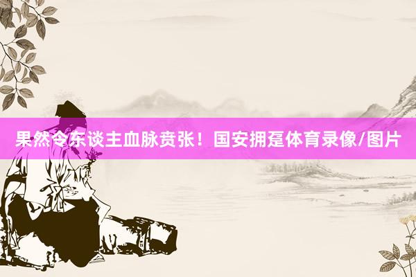 果然令东谈主血脉贲张！国安拥趸体育录像/图片
