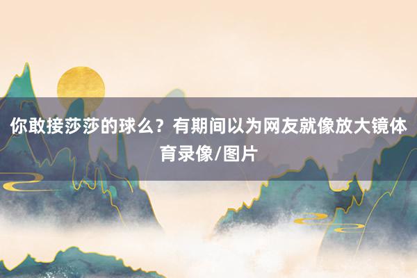 你敢接莎莎的球么？有期间以为网友就像放大镜体育录像/图片