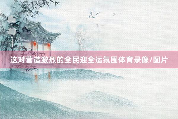 这对营造激烈的全民迎全运氛围体育录像/图片