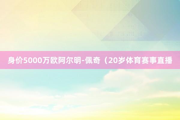 身价5000万欧阿尔明-佩奇（20岁体育赛事直播