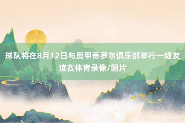 球队将在8月12日与奥甲蒂罗尔俱乐部举行一场友谊赛体育录像/