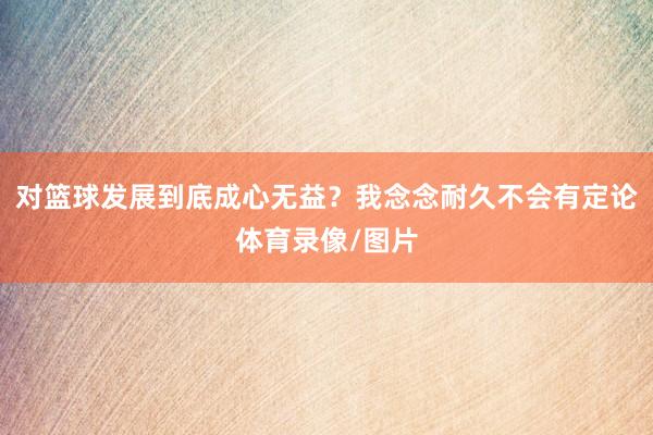 对篮球发展到底成心无益?我念念耐久不会有定论体育录像/图片