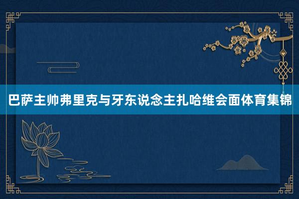 巴萨主帅弗里克与牙东说念主扎哈维会面体育集锦