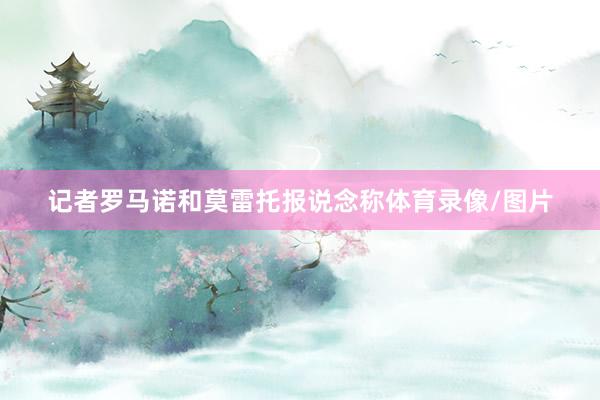 记者罗马诺和莫雷托报说念称体育录像/图片