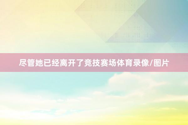 尽管她已经离开了竞技赛场体育录像/图片