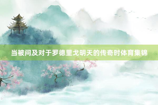 当被问及对于罗德里戈明天的传奇时体育集锦