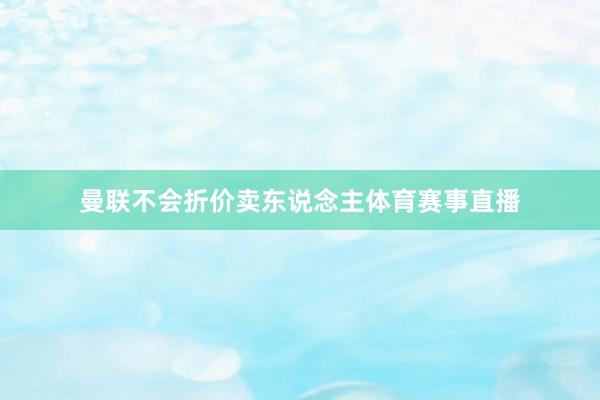 曼联不会折价卖东说念主体育赛事直播