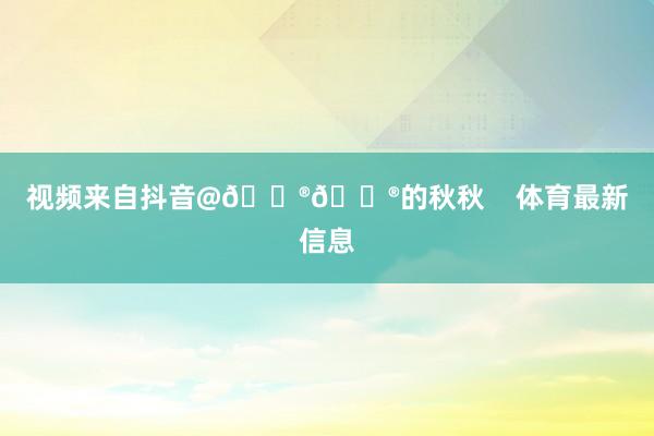 视频来自抖音@🐮🐮的秋秋 体育最新信息