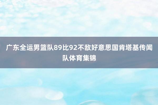 广东全运男篮队89比92不敌好意思国肯塔基传闻队体育集锦