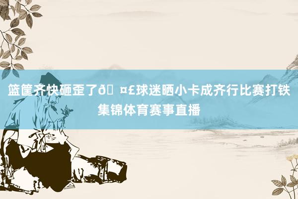 篮筐齐快砸歪了🤣球迷晒小卡成齐行比赛打铁集锦体育赛事直播