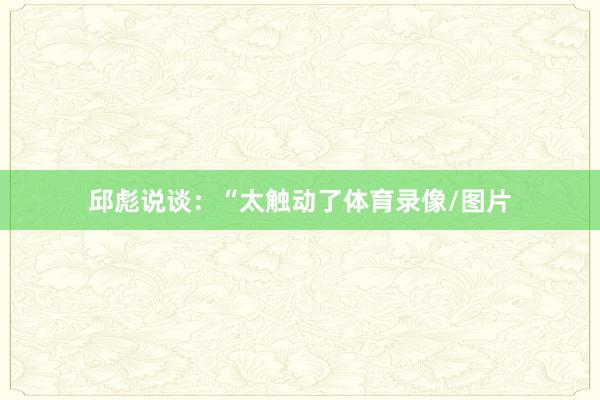 邱彪说谈：“太触动了体育录像/图片