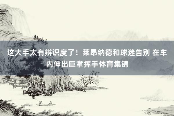 这大手太有辨识度了！莱昂纳德和球迷告别 在车内伸出巨掌挥手体育集锦