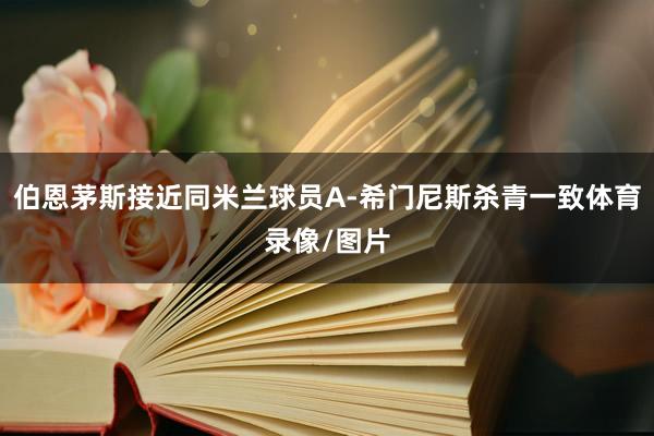 伯恩茅斯接近同米兰球员A-希门尼斯杀青一致体育录像/图片
