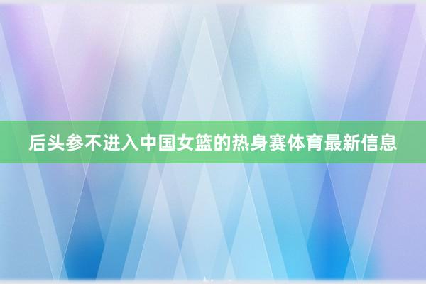 后头参不进入中国女篮的热身赛体育最新信息