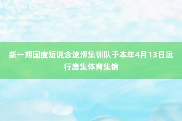 新一期国度短说念速滑集训队于本年4月13日运行麇集体育集锦