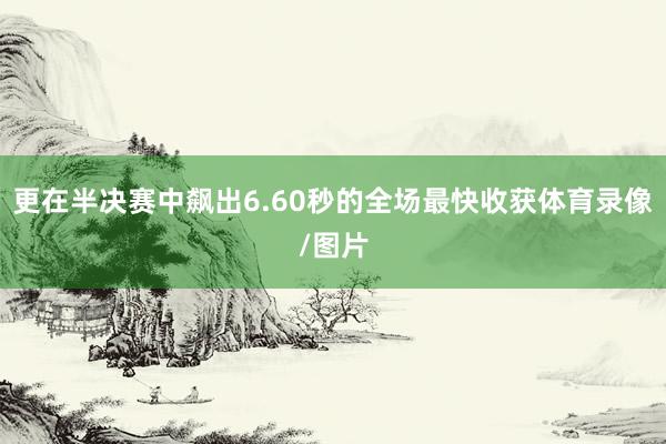 更在半决赛中飙出6.60秒的全场最快收获体育录像/图片