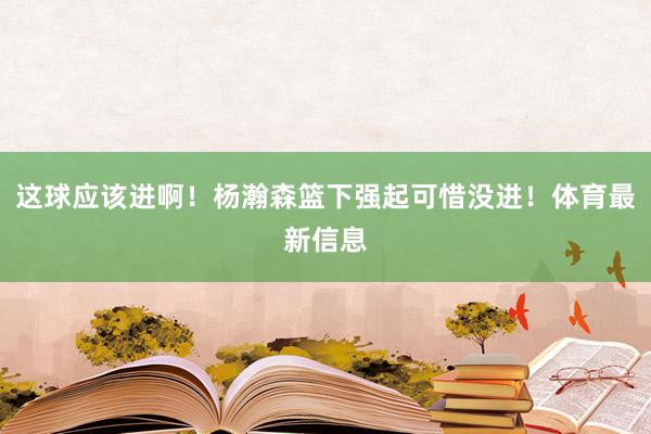这球应该进啊！杨瀚森篮下强起可惜没进！体育最新信息