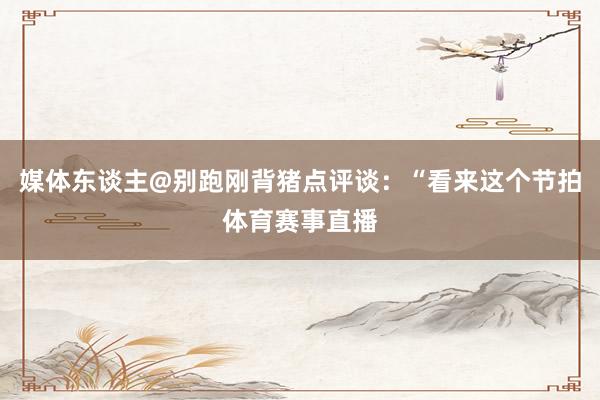 媒体东谈主@别跑刚背猪点评谈：“看来这个节拍体育赛事直播