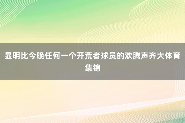 显明比今晚任何一个开荒者球员的欢腾声齐大体育集锦