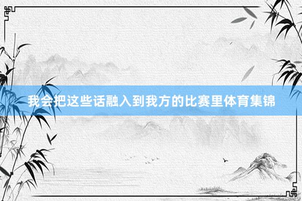 我会把这些话融入到我方的比赛里体育集锦