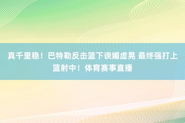 真千里稳！巴特勒反击篮下谀媚虚晃 最终强打上篮射中！体育赛事