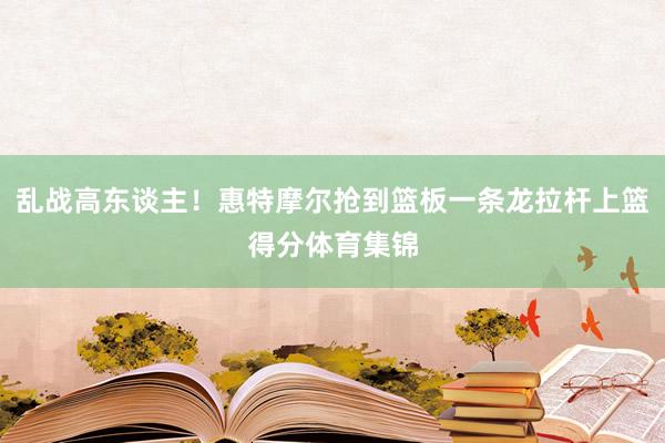 乱战高东谈主！惠特摩尔抢到篮板一条龙拉杆上篮得分体育集锦