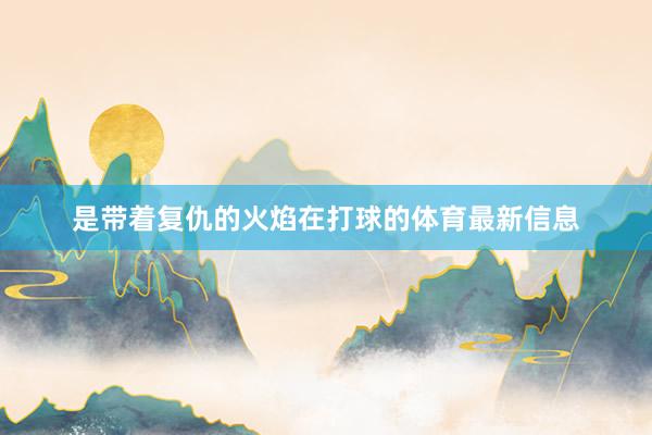 是带着复仇的火焰在打球的体育最新信息