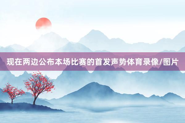 现在两边公布本场比赛的首发声势体育录像/图片