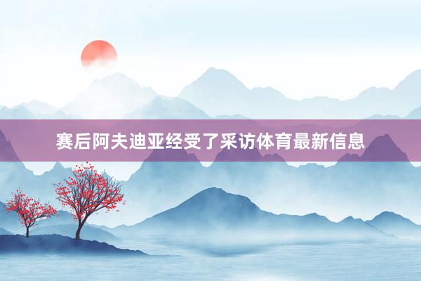 赛后阿夫迪亚经受了采访体育最新信息