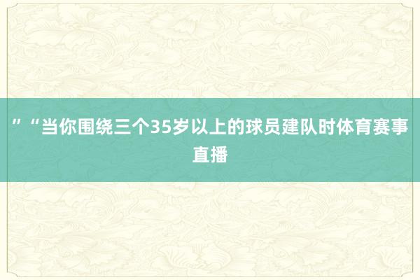 ”“当你围绕三个35岁以上的球员建队时体育赛事直播