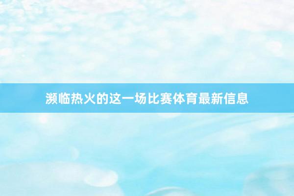 濒临热火的这一场比赛体育最新信息