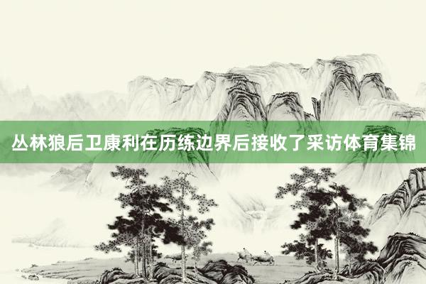 丛林狼后卫康利在历练边界后接收了采访体育集锦