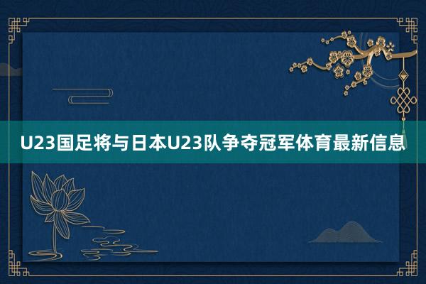 U23国足将与日本U23队争夺冠军体育最新信息