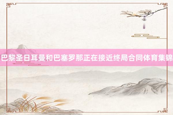 巴黎圣日耳曼和巴塞罗那正在接近终局合同体育集锦