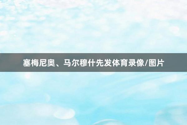 塞梅尼奥、马尔穆什先发体育录像/图片