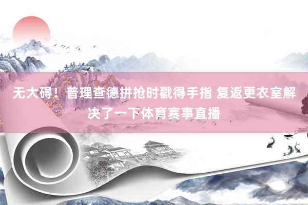 无大碍！普理查德拼抢时戳得手指 复返更衣室解决了一下体育赛事