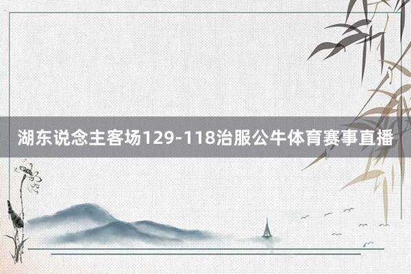 湖东说念主客场129-118治服公牛体育赛事直播