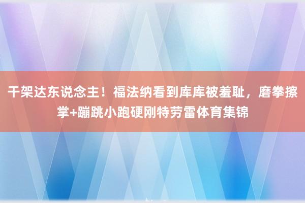 干架达东说念主！福法纳看到库库被羞耻，磨拳擦掌+蹦跳小跑硬刚特劳雷体育集锦